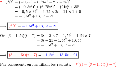 {\red{2.\ }}\ f'(t)=(-0,5t^3+6,75t^2-21t+35)' \\\phantom{{\red{2.\ }}\ f'(t)}=(-0,5t^3)'+(6,75t^2)'-(21t)'+35' \\\phantom{{\red{2.\ }}\ f'(t)}=-0,5\times3t^2+6,75\times2t-21\times1+0 \\\phantom{{\red{2.\ }}\ f'(t)}=-1,5t^2+13,5t-21 \\\\\Longrightarrow\boxed{{\red{f'(t)}}={\blue{-1,5t^2+13,5t-21}}} \\\\\text{Or }\ (3-1,5t)(t-7)=3 t-3\times7-1,5t^2+1,5t\times7 \\\phantom{\text{Or }\ (3-1,5t)(t-7)}=3 t-21-1,5t^2+10,5t \\\phantom{\text{Or }\ (3-1,5t)(t-7)}=-1,5t^2+13,5t-21 \\\\\Longrightarrow\boxed{{\red{(3-1,5t)(t-7)}}={\blue{-1,5t^2+13,5t-21}}} \\\\\text{Par consquent, en identifiant les rsultats, }\ \boxed{{\red{f'(t)=(3-1,5t)(t-7)}}}